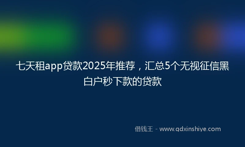 七天租app贷款2025年推荐，汇总5个无视征信黑白户秒下款的贷款