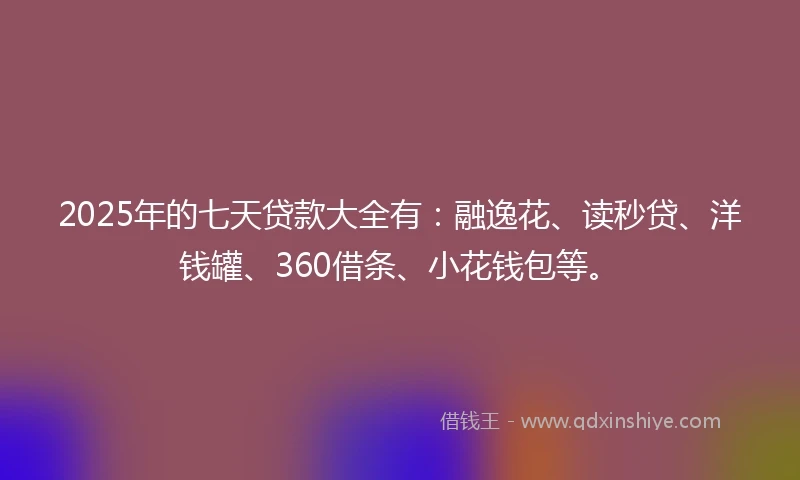 2025年的七天贷款大全有：融逸花、读秒贷、洋钱罐、360借条、小花钱包等。