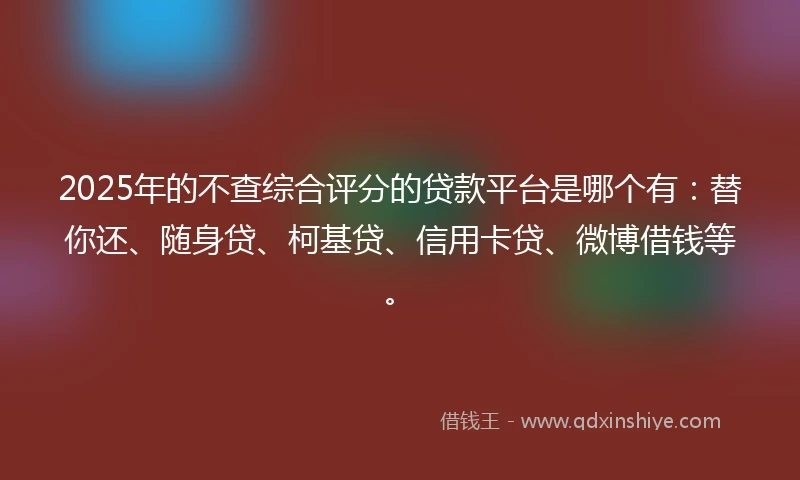 2025年的不查综合评分的贷款平台是哪个有：替你还、随身贷、柯基贷、信用卡贷、微博借钱等。