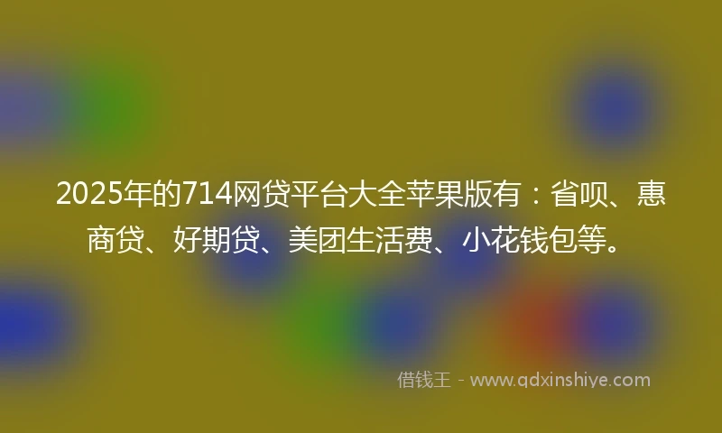 2025年的714网贷平台大全苹果版有：省呗、惠商贷、好期贷、美团生活费、小花钱包等。