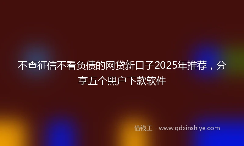 不查征信不看负债的网贷新口子2025年推荐，分享五个黑户下款软件