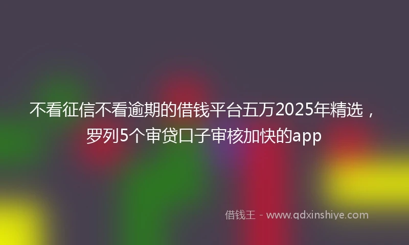 不看征信不看逾期的借钱平台五万2025年精选,罗列5个审贷口子审核加快的app