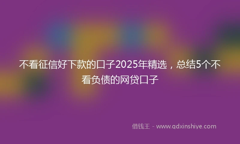 不看征信好下款的口子2025年精选，总结5个不看负债的网贷口子