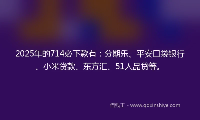 2025年的714必下款有：分期乐、平安口袋银行、小米贷款、东方汇、51人品贷等。