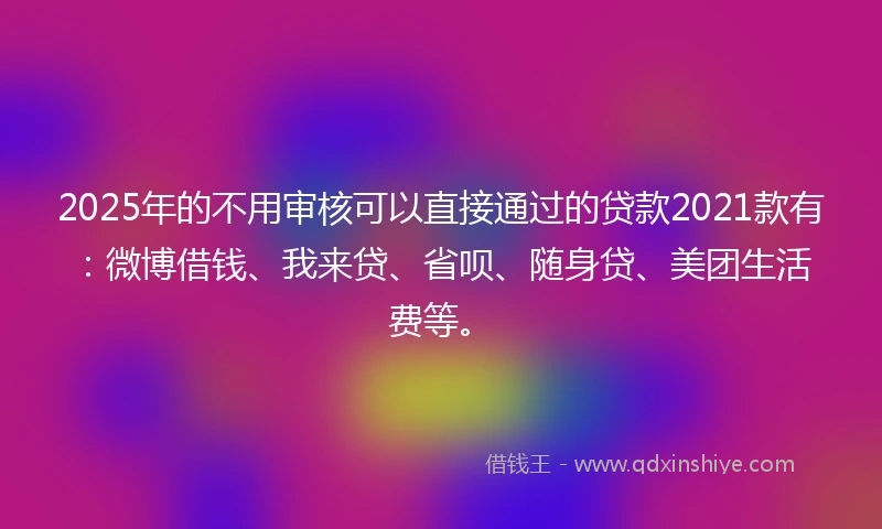 2025年的不用审核可以直接通过的贷款2021款有：微博借钱、我来贷、省呗、随身贷、美团生活费等。