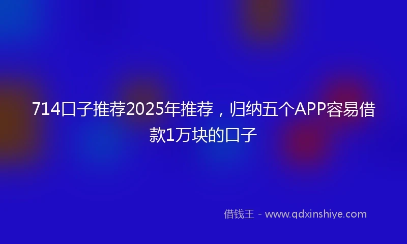 714口子推荐2025年推荐，归纳五个APP容易借款1万块的口子