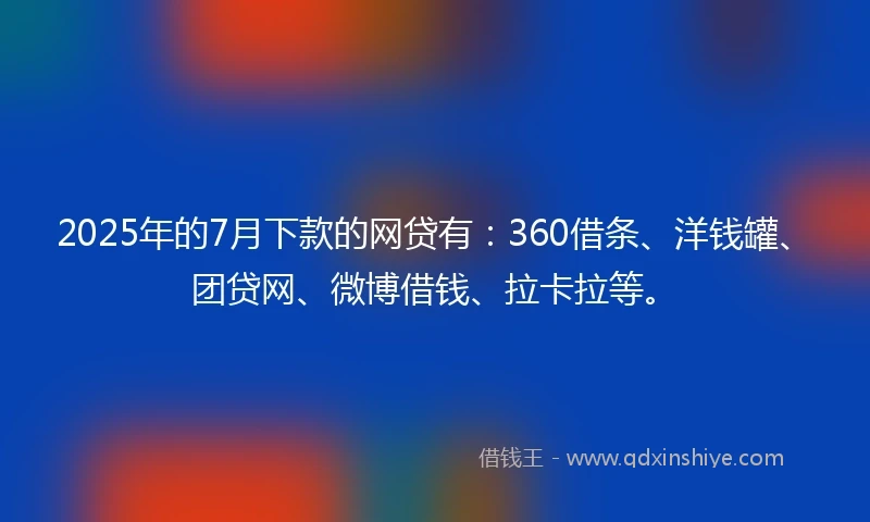 2025年的7月下款的网贷有：360借条、洋钱罐、团贷网、微博借钱、拉卡拉等。