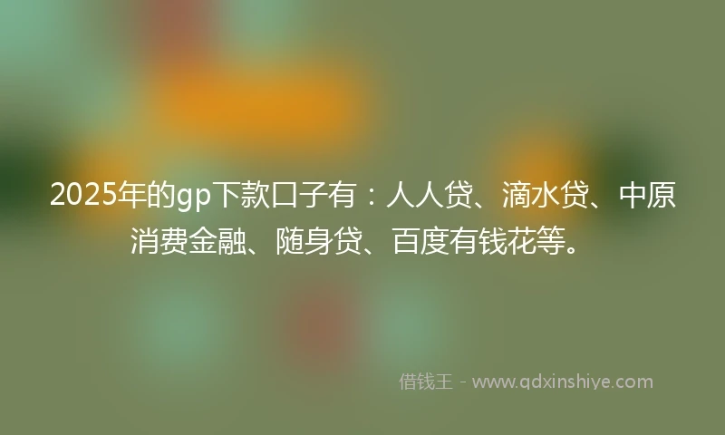 2025年的gp下款口子有：人人贷、滴水贷、中原消费金融、随身贷、百度有钱花等。