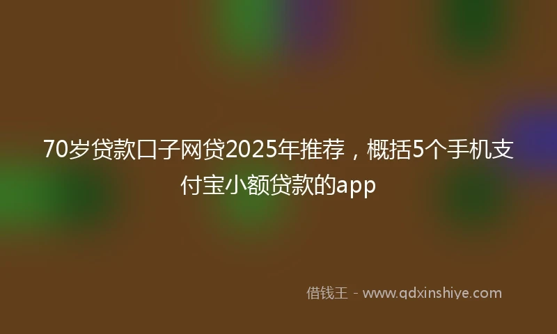 70岁贷款口子网贷2025年推荐，概括5个手机支付宝小额贷款的app