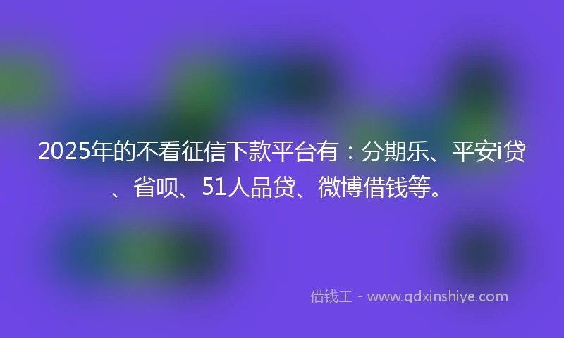 2025年的不看征信下款平台有：分期乐、平安i贷、省呗、51人品贷、微博借钱等。