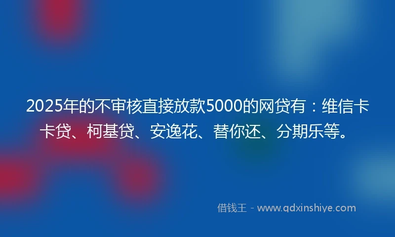 2025年的不审核直接放款5000的网贷有：维信卡卡贷、柯基贷、安逸花、替你还、分期乐等。