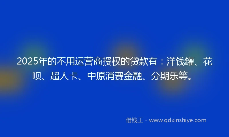 2025年的不用运营商授权的贷款有：洋钱罐、花呗、超人卡、中原消费金融、分期乐等。