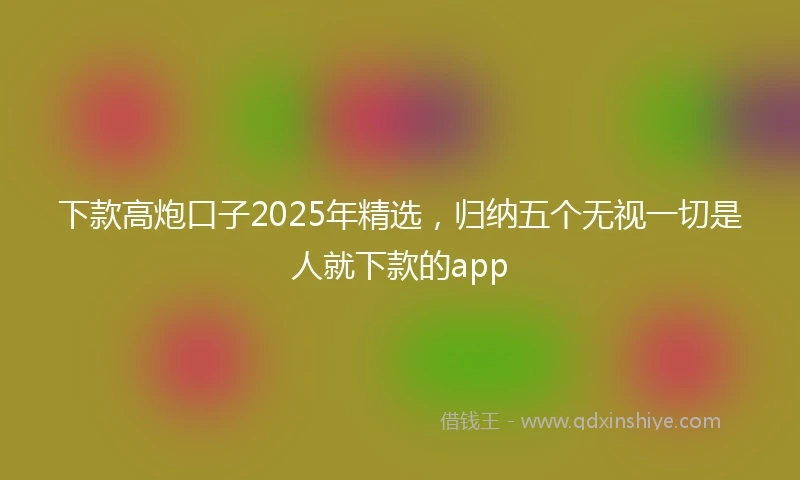 下款高炮口子2025年精选，归纳五个无视一切是人就下款的app