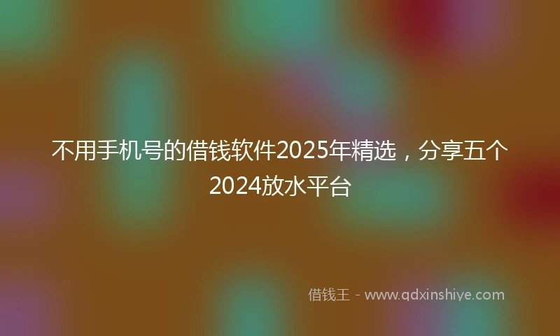 不用手机号的借钱软件2025年精选，分享五个2024放水平台