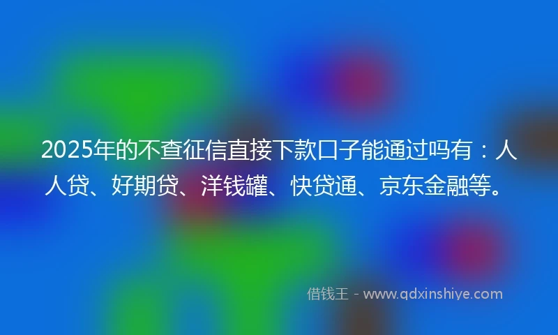 2025年的不查征信直接下款口子能通过吗有：人人贷、好期贷、洋钱罐、快贷通、京东金融等。