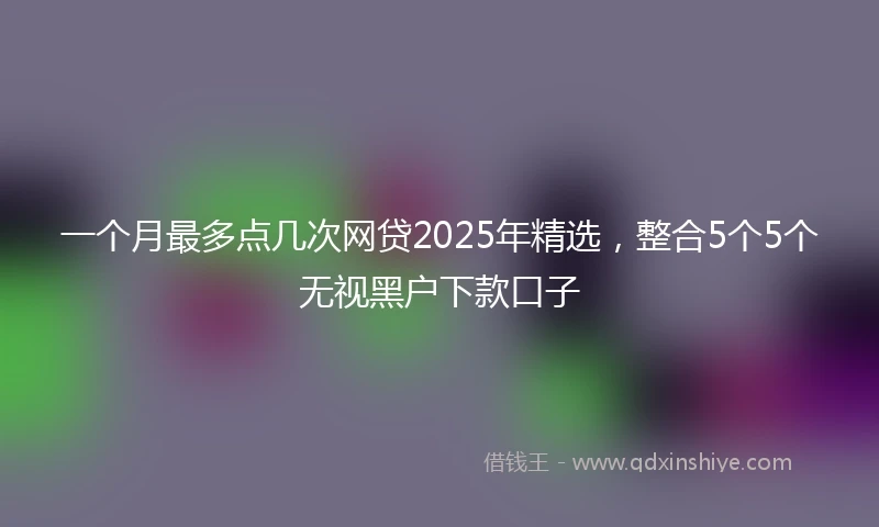 一个月最多点几次网贷2025年精选，整合5个5个无视黑户下款口子