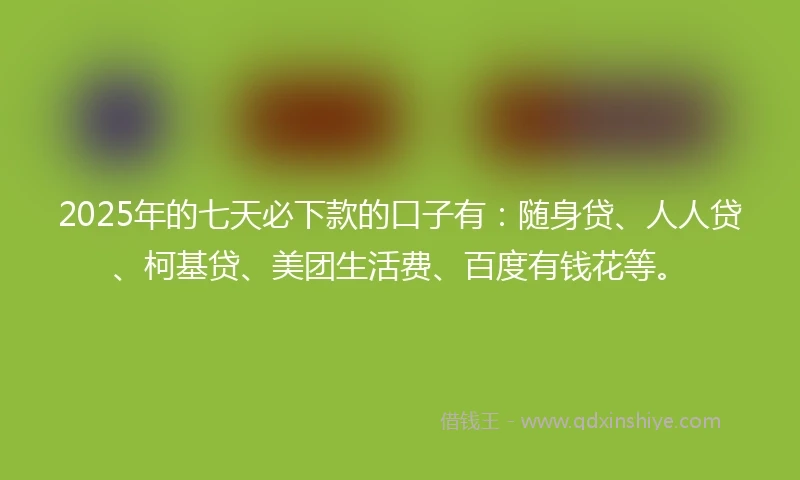2025年的七天必下款的口子有：随身贷、人人贷、柯基贷、美团生活费、百度有钱花等。