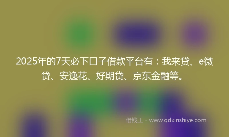 2025年的7天必下口子借款平台有：我来贷、e微贷、安逸花、好期贷、京东金融等。