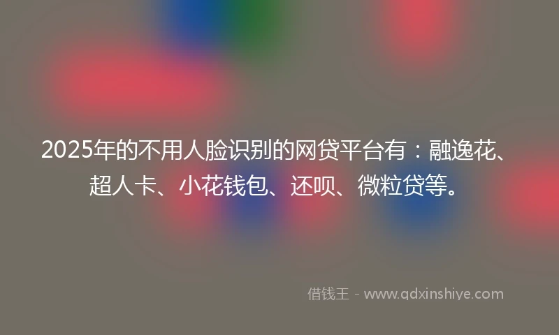 2025年的不用人脸识别的网贷平台有：融逸花、超人卡、小花钱包、还呗、微粒贷等。