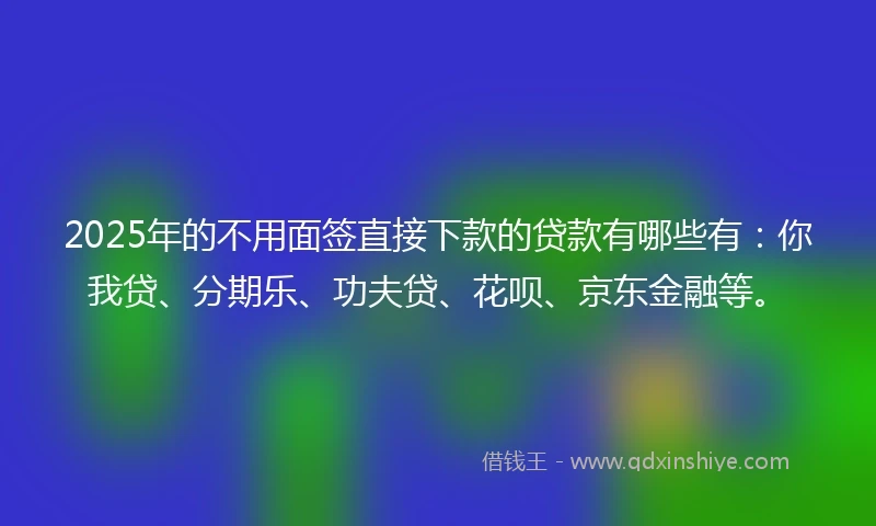 2025年的不用面签直接下款的贷款有哪些有：你我贷、分期乐、功夫贷、花呗、京东金融等。