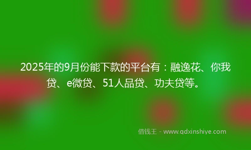 2025年的9月份能下款的平台有：融逸花、你我贷、e微贷、51人品贷、功夫贷等。