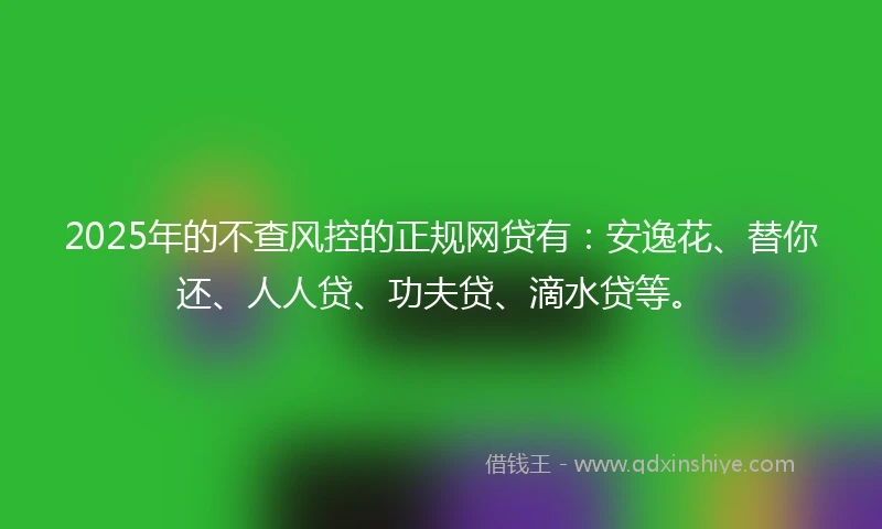2025年的不查风控的正规网贷有：安逸花、替你还、人人贷、功夫贷、滴水贷等。