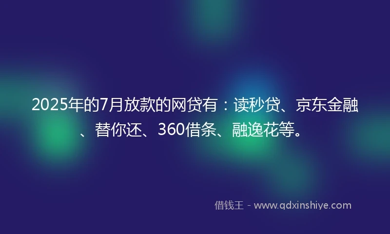 2025年的7月放款的网贷有：读秒贷、京东金融、替你还、360借条、融逸花等。