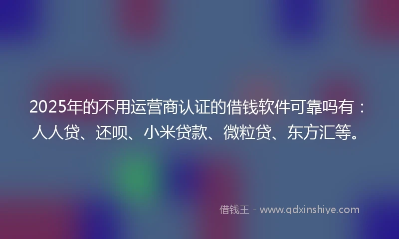 2025年的不用运营商认证的借钱软件可靠吗有：人人贷、还呗、小米贷款、微粒贷、东方汇等。