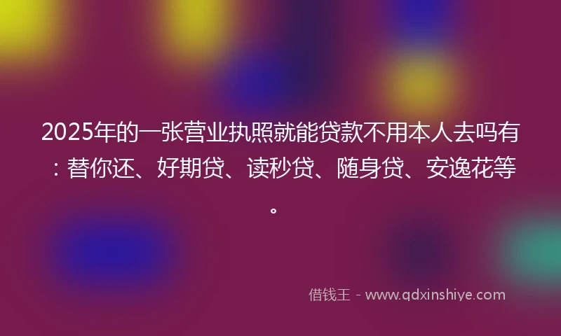 2025年的一张营业执照就能贷款不用本人去吗有：替你还、好期贷、读秒贷、随身贷、安逸花等。