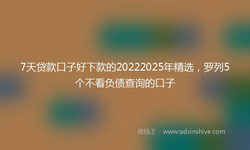 7天贷款口子好下款的20222025年精选，罗列5个不看负债查询的口子