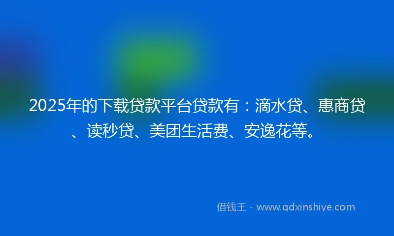 2025年的下载贷款平台贷款有：滴水贷、惠商贷、读秒贷、美团生活费、安逸花等。