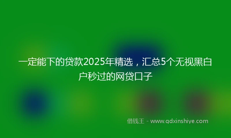 一定能下的贷款2025年精选，汇总5个无视黑白户秒过的网贷口子