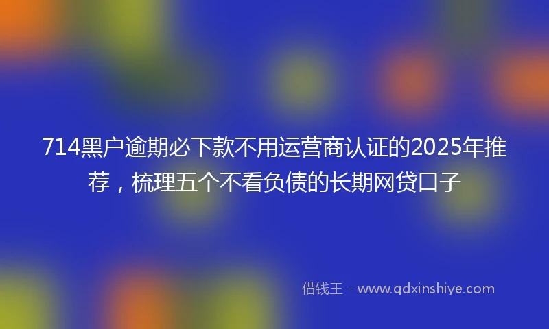 714黑户逾期必下款不用运营商认证的2025年推荐，梳理五个不看负债的长期网贷口子