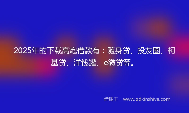 2025年的下载高炮借款有：随身贷、投友圈、柯基贷、洋钱罐、e微贷等。