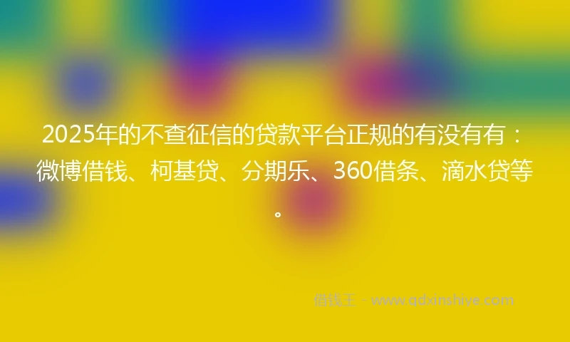 2025年的不查征信的贷款平台正规的有没有有：微博借钱、柯基贷、分期乐、360借条、滴水贷等。