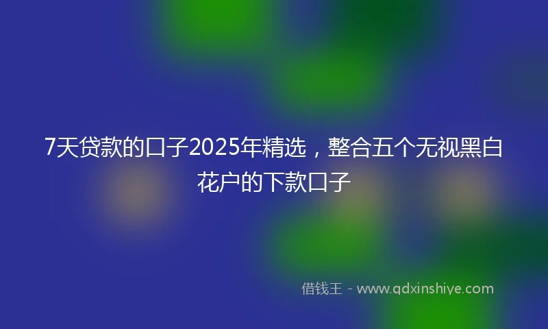 7天贷款的口子2025年精选,整合五个无视黑白花户的下款口子