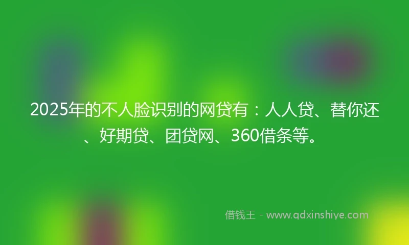 2025年的不人脸识别的网贷有：人人贷、替你还、好期贷、团贷网、360借条等。