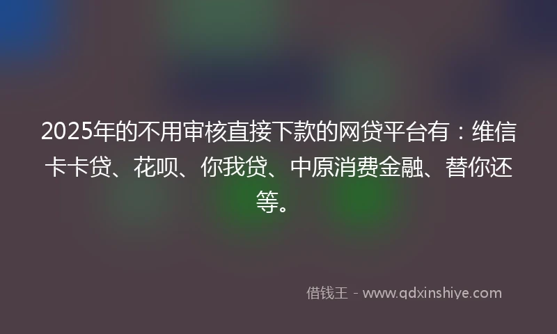 2025年的不用审核直接下款的网贷平台有：维信卡卡贷、花呗、你我贷、中原消费金融、替你还等。