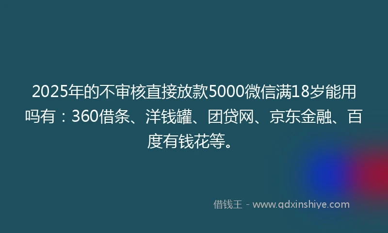 2025年的不审核直接放款5000微信满18岁能用吗有：360借条、洋钱罐、团贷网、京东金融、百度有钱花等。