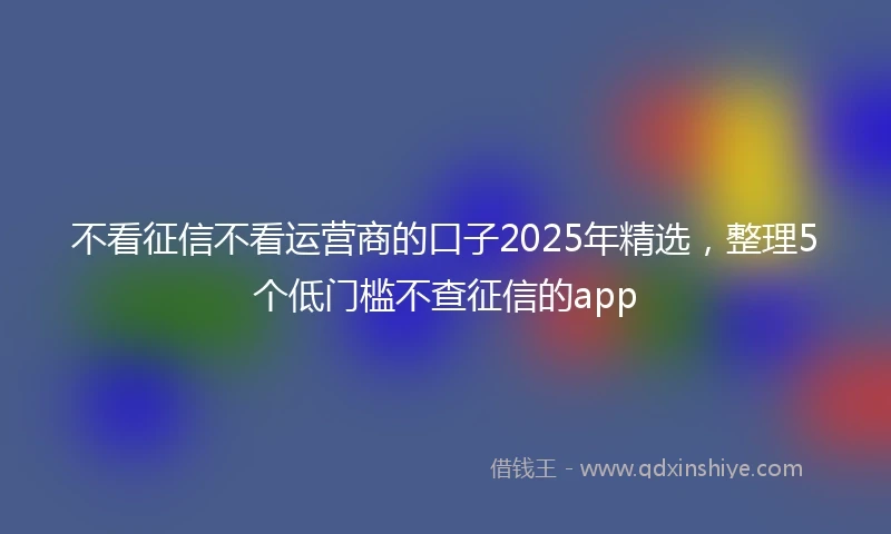 不看征信不看运营商的口子2025年精选，整理5个低门槛不查征信的app