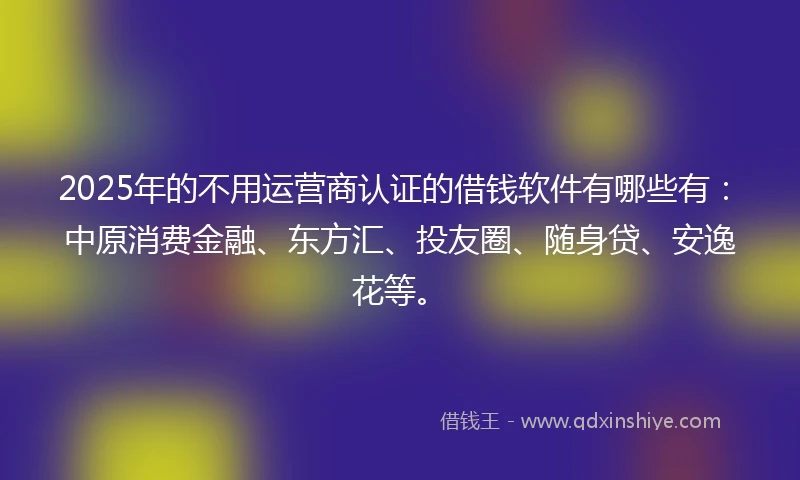 2025年的不用运营商认证的借钱软件有哪些有：中原消费金融、东方汇、投友圈、随身贷、安逸花等。