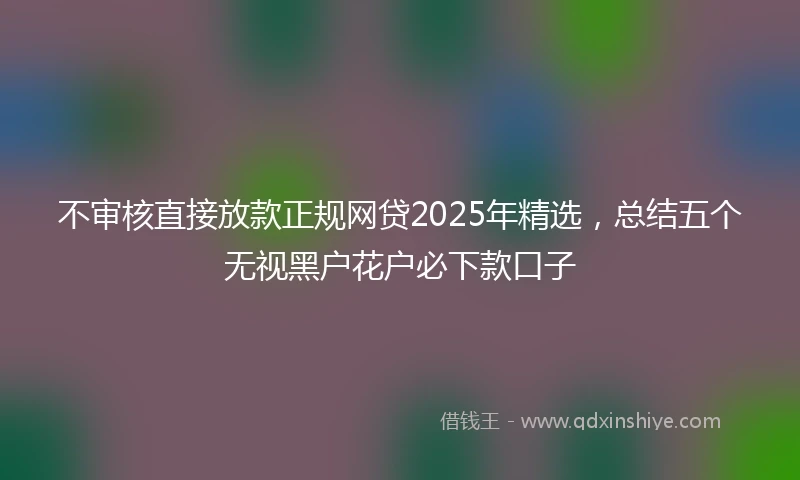 不审核直接放款正规网贷2025年精选,总结五个无视黑户花户必下款口子