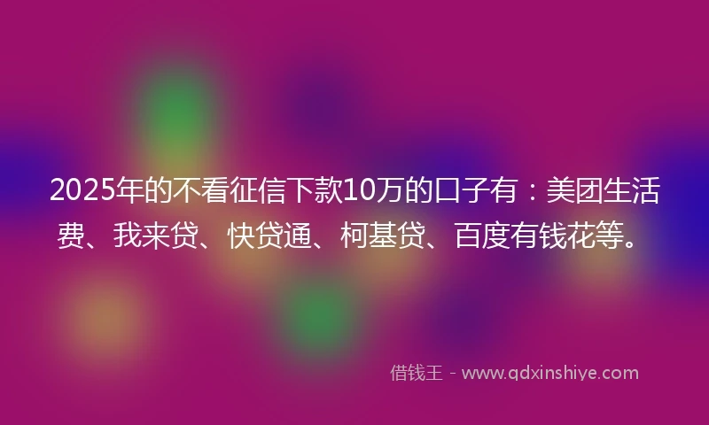 2025年的不看征信下款10万的口子有：美团生活费、我来贷、快贷通、柯基贷、百度有钱花等。