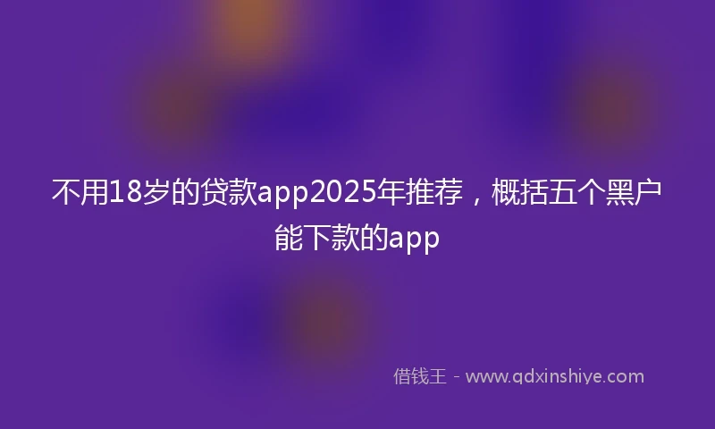 不用18岁的贷款app2025年推荐，概括五个黑户能下款的app