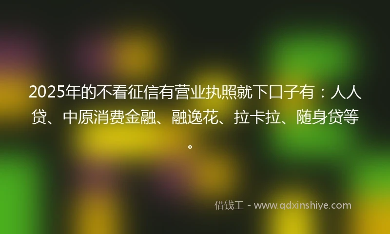 2025年的不看征信有营业执照就下口子有:人人贷、中原消费金融、融逸花、拉卡拉、随身贷等。