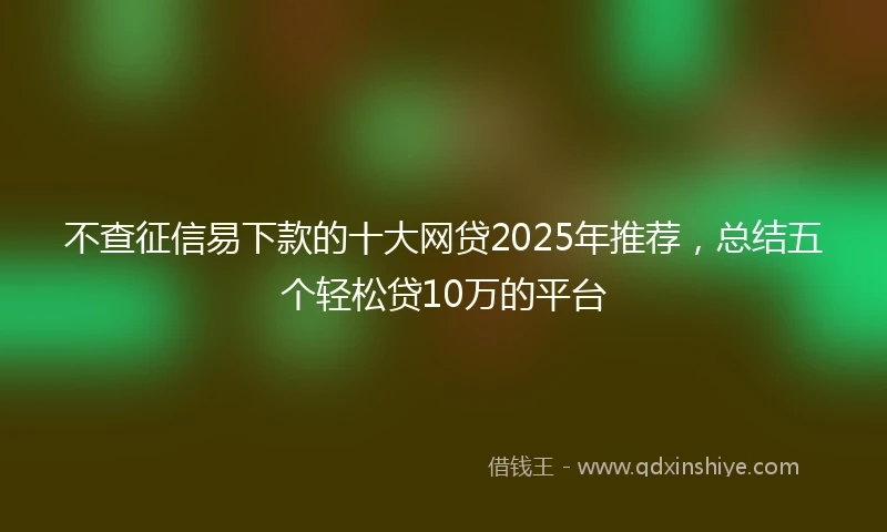 不查征信易下款的十大网贷2025年推荐，总结五个轻松贷10万的平台