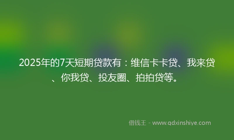 2025年的7天短期贷款有：维信卡卡贷、我来贷、你我贷、投友圈、拍拍贷等。