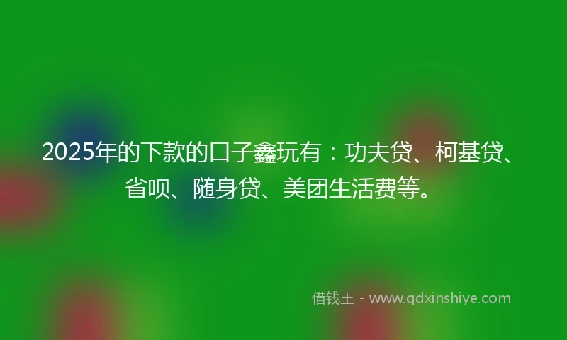 2025年的下款的口子鑫玩有：功夫贷、柯基贷、省呗、随身贷、美团生活费等。