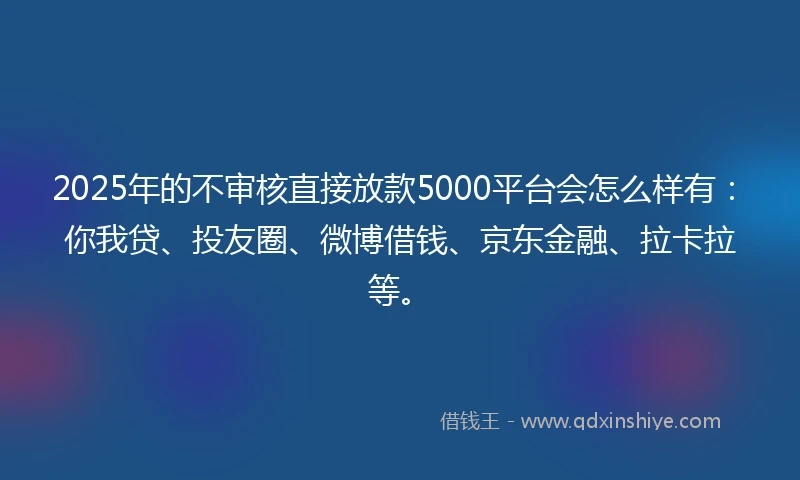 2025年的不审核直接放款5000平台会怎么样有：你我贷、投友圈、微博借钱、京东金融、拉卡拉等。