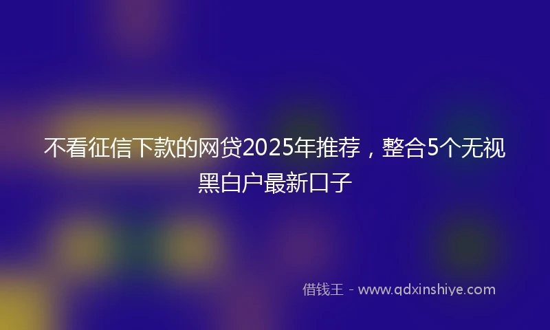 不看征信下款的网贷2025年推荐，整合5个无视黑白户最新口子